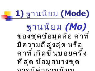 1)  ฐานนิยม  ( Mode)   ฐานนิยม  (Mo)   ของชุดข้อมูลคือ ค่าที่มีความถี่สูงสุด หรือค่าที่เกิดขึ้นบ่อยครั้งที่สุด ข้อมูลบางชุดอาจมีค่าฐานนิยมมากกว่า  1  ค่า หรือไม่มีฐานนิยมก็ได้ 