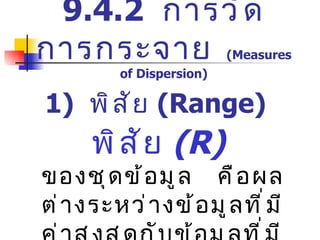 1)  พิสัย  (Range)   พิสัย   (R)   ของชุดข้อมูล   คือผลต่างระหว่างข้อมูลที่มีค่าสูงสุดกับข้อมูลที่มีค่าต่ำสุดของข้อมูลชุดนั้น 9.4.2  การวัดการกระจาย   (Measures of Dispersion) 