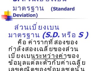 3.  ส่วนเบี่ยงเบนมาตรฐาน   (Standard Deviation) ส่วนเบี่ยงเบนมาตรฐาน  (S . D .   หรือ  S  )   คือ ค่ารากที่สองของกำลังสองเฉลี่ยของส่วนเบี่ยงเบนระหว่างค่าของข้อมูลแต่ละตัวกับค่าเฉลี่ยเลขคณิตของข้อมูลชุดนั้น หรือเป็นค่ารากที่สองของส่วนเบี่ยงเบนกำลังสองเฉลี่ย S . D .   =   [   ( x - x  )]   2   / N 