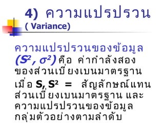 4)  ความแปรปรวน   (  Variance) ความแปรปรวนของข้อมูล  (S 2  ,   2 )   คือ  ค่ากำลังสองของส่วนเบี่ยงเบนมาตรฐาน เมื่อ  S,  S 2   =  สัญลักษณ์แทนส่วนเบี่ยงเบนมาตรฐาน และความแปรปรวนของข้อมูลกลุ่มตัวอย่างตามลำดับ เมื่อ   ,   2   =  สัญลักษณ์แทนส่วนเบี่ยงเบนมาตรฐาน และความแปรปรวนของข้อมูลประชากรตามลำดับ 