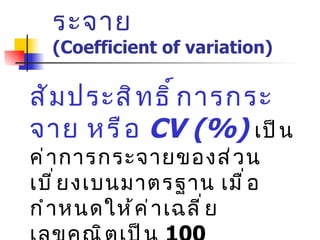 5.  สัมประสิทธ์การกระจาย  (Coefficient of variation) สัมประสิทธิ์การกระจาย หรือ  CV (%)   เป็นค่าการกระจายของส่วนเบี่ยงเบนมาตรฐาน เมื่อกำหนดให้ค่าเฉลี่ยเลขคณิตเป็น  100 CV = (S . D .  x 100) / X 
