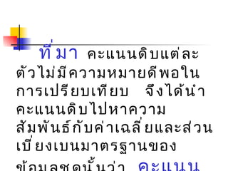 ที่มา   คะแนนดิบแต่ละตัวไม่มีความหมายดีพอในการเปรียบเทียบ  จึงได้นำคะแนนดิบไปหาความสัมพันธ์กับค่าเฉลี่ยและส่วนเบี่ยงเบนมาตรฐานของ  ข้อมูลชุดนั้นว่า  คะแนนดิบแต่ละตัวอยู่ห่างจากค่ากลาง  ( ค่าเฉลี่ย )  เป็นกี่เท่าของ  ส่วนเบี่ยงเบนมาตรฐาน  ( S.D. ) 