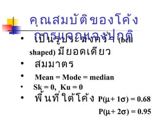 เป็นรูประฆังคว่ำ  ( bell shaped)   มียอดเดียว  สมมาตร Mean = Mode = median Sk = 0,  Ku = 0 พื้นที่ใต้โค้ง  P(  + 1  ) = 0.68   P(  + 2  ) = 0.95 P(  + 3  ) = 0.99   คุณสมบัติของโค้งการแจกแจงปกติ 
