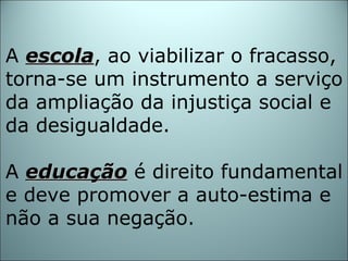 A  escola , ao viabilizar o fracasso, torna-se um instrumento a serviço da ampliação da injustiça social e da desigualdade. A  educação  é direito fundamental e deve promover a auto-estima e não a sua negação. 
