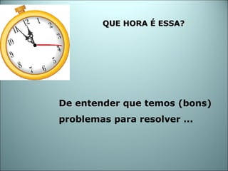 De entender que  temos (bons)   problemas para resolver ... QUE HORA É ESSA? 