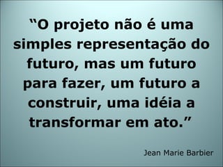 “ O projeto não é uma simples representação do futuro, mas um futuro para fazer, um futuro a construir, uma idéia a transformar em ato.”   Jean Marie Barbier 