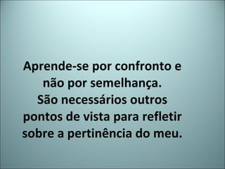 Aprende-se por confronto e não por semelhança. São necessários outros pontos de vista para refletir sobre a pertinência do meu. 