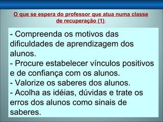 - Compreenda os motivos das dificuldades de aprendizagem dos alunos. - Procure estabelecer vínculos positivos e de confiança com os alunos. - Valorize os saberes dos alunos. - Acolha as idéias, dúvidas e trate os erros dos alunos como sinais de saberes. O que se espera do professor que atua numa classe de recuperação (1) : 