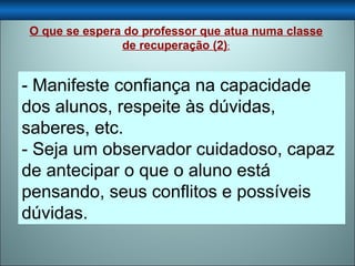 - Manifeste confiança na capacidade dos alunos, respeite às dúvidas, saberes, etc. - Seja um observador cuidadoso, capaz de antecipar o que o aluno está pensando, seus conflitos e possíveis dúvidas.  O que se espera do professor que atua numa classe de recuperação (2) : 