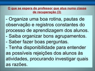 - Organize uma boa rotina, pautas de observação e registros constantes do processo de aprendizagem dos alunos.  - Saiba organizar bons agrupamentos. - Saber fazer boas perguntas. - Tenha disponibilidade para entender as possíveis rejeições dos alunos às atividades, procurando investigar quais as razões. O que se espera do professor que atua numa classe de recuperação (3) : 