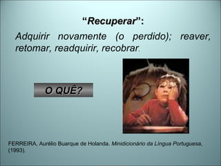 “ Recuperar ”: Adquirir novamente (o perdido); reaver, retomar, readquirir, recobrar .  FERREIRA, Aurélio Buarque de Holanda.  Minidicionário da Língua Portuguesa , (1993). O QUÊ? 
