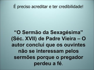 “ O Sermão da Sexagésima”  (Séc. XVII) de Padre Vieira – O autor conclui que os ouvintes não se interessam pelos sermões porque o pregador perdeu a fé . É preciso acreditar e ter credibilidade! 
