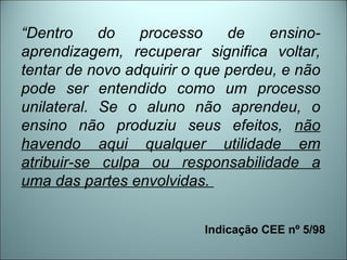 “ Dentro do processo de ensino-aprendizagem, recuperar significa voltar, tentar de novo adquirir o que perdeu, e não pode ser entendido como um processo unilateral. Se o aluno não aprendeu, o ensino não produziu seus efeitos,  não havendo aqui qualquer utilidade em atribuir-se culpa ou responsabilidade a uma das partes envolvidas.   Indicação CEE nº 5/98  