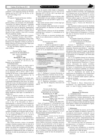 7
Viedma, 09 de Mayo de 2013 BOLETIN OFICIAL N° 5142
Que la presente se dicta conforme las facultades
conferidas a esta Inspección General de Personas
Jurídicas, por Ley K N° 3827 Art. 90, Inc. a), Art.
33° y 45° del Código Civil;
Por ello:
El Inspector General de Personas Jurídicas
RESUELVE:
Artículo 1°.- Autorízase, para funcionar como
persona jurídica a la asociación civil denominada:
“Asociación Civil Iglesias Aliancistas”, constituida
y con domicilio en la calle Brown n° 858 de la
ciudad de San Carlos de Bariloche, Departamento
Bariloche de la Provincia de Río Negro, el día 10
de Mayo de 2011 y apruébese su Estatuto Social
obrante de fojas ochenta y cinco (85) a noventa
(90) del expediente aludido.-
Art. 2°.- Inscríbase, la misma bajo el número:
Dos Mil Novecientos Noventa y Dos (2.992).-
Art. 3°.- Regístrese, comuníquese, tómese razón,
por intermedio del Departamento de Mesa de
Entrada de este Organismo remítase la presente al
Boletín Oficial de la Provincia de Río Negro para
su efectiva publicación y archívese.-
Dr. Félix San Martín, Inspector General de Per-
sonas Jurídicas.
—oOo—
Provincia de Río Negro
INSTITUTO DE DESARROLLO
DEL VALLE INFERIOR
I.D.E.V.I.
Resolución Nº 086
Viedma, 24 de Abril de 2013.
Visto: La Actuación N° 20.155-I-12, del
Registro de este Instituto y;
CONSIDERANDO:
Que, mediante el mismo, se tramita, todo lo
relativo a los loteos de San Javier y El Juncal;
Que, en diciembre del año 2012 se comenzó
con la adjudicación definitiva de 80 lotes ubicados
en las manzanas 459 A, 459 B y 469 C, de la
localidad de San Javier, a todos aquellos aspirantes
que habían resultado beneficiarios de la
preadjudicación de los mismos;
Que, previo a lo expuesto en el párrafo ante-
rior, se comunicó públicamente mediante el
Comisionado Municipal de San Javier, los medios
radiales de la zona y los diarios de mayor circulación
que, el plazo para que los beneficiarios se apersonen
al IDEVI a firmar sus respectivos convenios de
adjudicación, sería de treinta días;
Que, en el mencionado comunicado se dejó
explicitado que la no presentación en el período de
tiempo establecido, daría lugar a la caducidad de la
adjudicación;
Que se adjuntan pruebas en Autos como
antecedentes de la comunicación manifestada
precedentemente;
Que, atento a que el dicho plazo comenzó a
correr el día 27 de Diciembre de 2012 e,
inmediatamente, se decretó el receso obligatorio
para la administración pública, el mismo fue
suspendido y extendido hasta el día 28 de Febrero
de 2013;
Que, habiéndose vencido dicho período, se
constatan la pérdida de los derechos sobre los lotes:
10, 15 y 28 de la Manzana 459 A; 14, 17, 18, 23,
y 27 de la Manzana 459 B y 15, 21 y 28 de la
Manzana 469 C por parte de los adjudicatarios;
Que corresponde dictar el acto administrativo
que decrete la caducidad de la adjudicación sobre
dichos lotes;
Que resulta necesario, atento a la demanda
constante e histórica existente sobre los lotes de la
localidad, llamar públicamente a reempadrona-
miento a los efectos de la actualización de los datos
de los solicitantes y establecer, conforme el
Reglamento de adjudicación de lotes, un listado que
manifieste el orden de prioridad para el acceso a
los mismos;
Que, de acuerdo a dicho listado, se dispondrán
los nuevos adjudicatarios de los lotes de las
Manzanas 459 A, 459 B y 469 C que hayan sido
decretadas sus caducidades;
Que la adjudicación de los lotes se llevará a cabo
de conformidad a los que establece el Reglamento
de adjudicación de Lotes del IDEVI vigente en ese
momento;
Que resulta necesario dictar la norma legal que
apruebe el presente trámite;
Que ha tomado debida intervención la Asesoría
Legal del Instituto, sin objeciones de orden jurídico
que efectuar;
Que la presente se dicta en uso de las facultades
conferidas por el artículo 8° y concordantes de la
Ley K N° 200;
Que el suscripto se encuentra facultado para
dictar el acto administrativo conforme Decreto
750/12;
Por ello:
El Interventor del IDEVI
RESUELVE:
Artículo 1º.- Decretar la caducidad de la adjudi-
cación de los lotes que se detallan a continuación y,
en consecuencia, la pérdida de derechos sobre los
mismos de los pre-adjudicatarios que se mencio-
nan:
Art. 2º.- Publíquese la presente Resolución en
el Boletín Oficial por el término de tres (3) días.
Art. 3º.- Comunicar de manera formal a cada
uno de los mencionados precedentemente la pérdida
total de los derechos sobre el lote.
Art. 4º.- Regístrese, comuníquese y acrhívese.
Ing. Agr. Raúl M. Margiotta, Interventor del
IDEVI.
—oOo—
Provincia de Río Negro
SUBSECRETARÍA DE PRESUPUESTO
MINISTERIO DE ECONOMIA
Resolución CG Nº 095
Viedma, 29 de Abril 2013.
Resolución SSP Nº 013
Viedma, 29 de Abril 2013.
Resolución TG Nº 001
Viedma, 29 de Abril 2013.
Visto: el Expediente N° 10794-SSP-2013 del
registro del Ministerio de Economía, las leyes
Provinciales H Nº 3.186 de Administración
Financiera y control Interno del Sector Público
Provincial, H Nº 3.886 por la cual la provincia de
Río Negro adhiere a la ley Nacional Nº 25.917
Régimen Federal de Responsabilidad Fiscal; y
CONSIDERANDO:
Que los órganos rectores de los Sistemas
Presupuestario, Tesorería y Contaduría
Gubernamental creados por la Ley H N° 3.186 de
Administración Financiera y Control Interno del
Sector Público Provincial, entienden necesario
instaurar un procedimiento a fin de lograr un
correcto reflejo presupuestario de las transferencias
a Rentas Generales de los remanentes financieros
de recursos provinciales y nacionales acumulados
que se verifiquen al último día hábil de ejercicio
fiscal anterior, cuando las leyes de presupuesto así
lo dispongan;
Que ello permitiría mejorar la exposición en el
Esquema de Ahorro e Inversión y dar cumplimiento
a lo dispuesto por la Ley Nacional N° 25.917
Régimen de Responsabilidad Fiscal, su decreto
reglamentario Decreto N° 1.731/04 a la cual la
Provincia adhiere según Ley Provincial Nº 3.886;
Que han tomado intervención la Asesoría Le-
gal de la Contaduría General de la Provincia y la
Asesoría Legal y Técnica del Ministerio de
Economía;
Que la presente se dicta en uso de las facultades
conferidas por la Ley H N° 3.186 de Administración
Financiera y Control Interno en los artículos 72°
y 81° para la Contaduría General, el Artículo 15°
para la Subsecretaría de Presupuesto y el artículo
59° para la Tesorería General de la Provincia,
respectivamente;
Por ello:
El Contador General de la Provincia
El Subsecretario de Presupuesto
y el Tesorero General de la Provincia
RESUELVEN:
Artículo 1°.- Apruébese el instructivo que
establece el procedimiento que se aplicará a los
remanentes financieros provinciales y nacionales,
acumulados, que se verifiquen al último día hábil
del ejercicio fiscal anterior al vigente, que deberán
cumplir las jurisdicciones/Entidades, cuando las leyes
de presupuesto así lo dispongan y que forma parte
de la presente.-
Art. 2º. La Contaduría General de la Provincia,
Subsecretaría de Presupuesto y Tesorería General,
conforme las facultades otorgadas por la Ley H N°
3186 de Administración Financiera y Control
Interno, efectuarán los ajustes contables,
presupuestarios y financieros necesarios con el fin
de lograr el cumplimiento del procedimiento
dispuesto en el instructivo aprobado en el Artículo
1°, cuando así lo disponga la ley de presupuesto.
Art. 3°.- Notifíquese por medio de la
Subsecretaría de Presupuesto a las Jurisdicciones/
Entidades, para el cumplimiento de la presente.
Art. 4°.- La presente tendrá vigencia a partir de
la fecha de la misma.
Art. 5°.- Regístrese, comuníquese, publíquese y
archívese.
Lic. Eduardo L. Bacci, Subsecretario de
Presupuesto.– Lic. Isaías Kremer, Tesorero Ge-
neral.– Cr. Juan D. Hohon, Contador General.
—–—
Tema:
Remanente de Recursos
A - INTRODUCCION:
El propósito del presente instructivo es precisar
el procedimiento y normas administrativas que
constituirán el marco legal para el tratamiento de
los remanentes provinciales y nacionales, acumula-
dos, que se verifiquen al último día hábil del ejercicio
fiscal anterior, cuando la ley de presupuesto vigente,
así lo disponga, teniendo en cuenta:
1. Definiciones:
1.1.- Los remanentes de recursos, son los saldos
que surgen de comparar al finalizar el ejercicio, la
recaudación efectivamente producida, con su
ejecución presupuestaria. Los mismos tendrán
tratamiento presupuestario, en el período fiscal
siguiente hasta agotarlo, independientemente del
destino que se le dé, ya sea que se transfiera a Rentas
Generales o se les habilite como tal.
1.2.- Existirán dos tipos de remanentes: el
presupuestario y el financiero. El primero no
debería ser inferior al segundo.
a) recursos cuya recaudación se encuentre
registrada presupuestariamente pero sin
ejecución por el lado del gasto.
b) remanentes de recursos de ejercicios
anteriores.
 