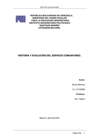 SERVICIO COMUNITARIO
Página No. 1
REPÚBLICA BOLIVARIANA DE VENEZUELA.
MINISTERIO DEL PODER POPULAR
PARA LA EDUCACIÓN UNIVERSITARIA.
INSTITUTO UNIVERSITARIO POLITÉCNICO
“SANTIAGO MARIÑO”
EXTENSIÓN MATURÍN.
HISTORIA Y EVOLUCIÓN DEL SERVICIO COMUNITARIO.
Autor:
Muna Sleiman
C.I..31120090
Profesor:
Arq. Yajaira
Maturín, abril del 2024
 