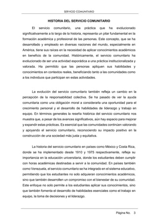 SERVICIO COMUNITARIO
Página No. 3
HISTORIA DEL SERVICIO COMUNITARIO
El servicio comunitario, una práctica que ha evolucionado
significativamente a lo largo de la historia, representa un pilar fundamental en la
formación académica y profesional de las personas. Este concepto, que se ha
desarrollado y empleado en diversas naciones del mundo, especialmente en
América, tiene sus raíces en la necesidad de aplicar conocimientos académicos
en beneficio de la comunidad. Históricamente, el servicio comunitario ha
evolucionado de ser una actividad esporádica a una práctica institucionalizada y
valorada. Ha permitido que las personas apliquen sus habilidades y
conocimientos en contextos reales, beneficiando tanto a las comunidades como
a los individuos que participan en estas actividades.
La evolución del servicio comunitario también refleja un cambio en la
percepción de la responsabilidad colectiva. Se ha pasado de ver la ayuda
comunitaria como una obligación moral a considerarla una oportunidad para el
crecimiento personal y el desarrollo de habilidades de liderazgo y trabajo en
equipo. En términos generales la reseña histórica del servicio comunitario nos
muestra que, a pesar de los avances significativos, aún hay espacio para mejorar
y expandir estas prácticas. Es esencial que las comunidades continúen valorando
y apoyando el servicio comunitario, reconociendo su impacto positivo en la
construcción de una sociedad más justa y equitativa.
La historia del servicio comunitario en países como México y Costa Rica,
donde se ha implementado desde 1910 y 1975 respectivamente, refleja su
importancia en la educación universitaria, donde los estudiantes deben cumplir
con horas académicas destinadas a servir a la comunidad. En países también
como Venezuela, el servicio comunitario se ha integrado en el sistema educativo,
permitiendo que los estudiantes no solo adquieran conocimientos académicos,
sino que también desarrollen un compromiso con el bienestar de su comunidad.
Este enfoque no solo permite a los estudiantes aplicar sus conocimientos, sino
que también fomenta el desarrollo de habilidades esenciales como el trabajo en
equipo, la toma de decisiones y el liderazgo.
 