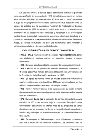 SERVICIO COMUNITARIO
Página No. 4
En Estados Unidos, el trabajo social comunitario comenzó a perfilarse
como una profesión en la década de 1920, consolidándose como un método
especializado del trabajo social en los años 40. Este método surgió en paralelo
al auge de los programas de desarrollo comunitario y fue aceptado como un
campo de práctica por la Asociación Nacional de Trabajadores Sociales
Norteamericanos en 1962. La evolución histórica del servicio comunitario es un
testimonio de su capacidad para adaptarse y responder a las necesidades
cambiantes de la sociedad, manteniendo siempre su objetivo de beneficiar a la
comunidad y enriquecer la experiencia educativa de los estudiantes. Desde sus
inicios, el servicio comunitario ha sido una herramienta para fomentar la
participación ciudadana y la responsabilidad social.
EVOLUCIÓN HISTÓRICA DEL SERVICIO COMUNITARIO
 509 a.c – 27 a.c - Surge la idea en la época de Republica Romana, donde
sus ciudadanos estaban unidos por derechos legales y cargas
imperativas.
 1906 - Surge en estados unidos la necesidad de un servicio civil moral.
 1910 - México es el pionero del servicio estudiantil universitario; él
"Servicio Social" fue incluido como una obligación para universitarios en
la Constitución de la Revolución Mexicana, de 1910.
 1945 - Se aplica de manera formal en México el servicio comunitario a
nivel universitario, con una duración de 400 horas aproximadas de servicio
social como parte del requerimiento para la graduación.
 1966 - John F. Kennedy plantea a los ciudadanos de su nación el hecho
de no preguntarse que esperaban de su país, sino que podían aportar
ellos en su beneficio.
 1975 - Surge en Costa rica la aplicación del servicio comunitario con una
duración de 150 horas. iniciaron bajo el nombre de "Trabajo Comunal
Universitario" actualmente se ofertan más de 80 programas de varias
disciplinas que se enmarcan dentro de la metodología del aprendizaje –
servicio, regulados por un acuerdo suscrito por La Universidad de Costa
Rica (UCR).
 1991 - Se incorpora en Colombia como parte del pensum universitario
con una duración de un semestre académico. Se denomina Red de
 