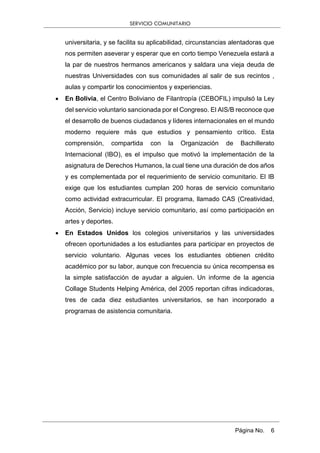 SERVICIO COMUNITARIO
Página No. 6
universitaria, y se facilita su aplicabilidad, circunstancias alentadoras que
nos permiten aseverar y esperar que en corto tiempo Venezuela estará a
la par de nuestros hermanos americanos y saldara una vieja deuda de
nuestras Universidades con sus comunidades al salir de sus recintos ,
aulas y compartir los conocimientos y experiencias.
 En Bolivia, el Centro Boliviano de Filantropía (CEBOFIL) impulsó la Ley
del servicio voluntario sancionada por el Congreso. El AIS/B reconoce que
el desarrollo de buenos ciudadanos y líderes internacionales en el mundo
moderno requiere más que estudios y pensamiento crítico. Esta
comprensión, compartida con la Organización de Bachillerato
Internacional (IBO), es el impulso que motivó la implementación de la
asignatura de Derechos Humanos, la cual tiene una duración de dos años
y es complementada por el requerimiento de servicio comunitario. El IB
exige que los estudiantes cumplan 200 horas de servicio comunitario
como actividad extracurricular. El programa, llamado CAS (Creatividad,
Acción, Servicio) incluye servicio comunitario, así como participación en
artes y deportes.
 En Estados Unidos los colegios universitarios y las universidades
ofrecen oportunidades a los estudiantes para participar en proyectos de
servicio voluntario. Algunas veces los estudiantes obtienen crédito
académico por su labor, aunque con frecuencia su única recompensa es
la simple satisfacción de ayudar a alguien. Un informe de la agencia
Collage Students Helping América, del 2005 reportan cifras indicadoras,
tres de cada diez estudiantes universitarios, se han incorporado a
programas de asistencia comunitaria.
 