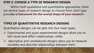 STEP 2: CHOOSE A TYPE OF RESEARCH DESIGN
Within both qualitative and quantitative approaches, there
are several types of research design to choose from. Each type
provides a framework for the overall shape of your research.
TYPES OF QUANTITATIVE RESEARCH DESIGNS
Quantitative designs can be split into four main types.
a) Experimental and quasi-experimental designs allow you to
test cause-and-effect relationships, while;
b) descriptive and correlational designs allow you to measure
variables and describe relationships between them.
 
