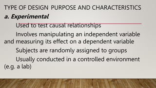 TYPE OF DESIGN PURPOSE AND CHARACTERISTICS
a. Experimental
Used to test causal relationships
Involves manipulating an independent variable
and measuring its effect on a dependent variable
Subjects are randomly assigned to groups
Usually conducted in a controlled environment
(e.g. a lab)
 