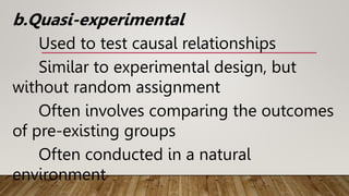 b.Quasi-experimental
Used to test causal relationships
Similar to experimental design, but
without random assignment
Often involves comparing the outcomes
of pre-existing groups
Often conducted in a natural
environment
 
