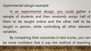 Experimental design example
In an experimental design, you could gather a
sample of students and then randomly assign half of
them to be taught online and the other half to be
taught in person, while controlling all other relevant
variables.
By comparing their outcomes in test scores, you can
be more confident that it was the method of teaching
(and not other variables) that caused any change in
 