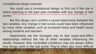 Correlational design example
You could use a correlational design to find out if the rise in
online teaching in the past year correlates with any change in test
scores.
But this design can’t confirm a causal relationship between the
two variables. Any change in test scores could have been influenced
by many other variables, such as increased stress and health issues
among students and teachers.
Experiments are the strongest way to test cause-and-effect
relationships without the risk of other variables influencing the
results. However, their controlled conditions may not always reflect
how things work in the real world. They’re often also more difficult
and expensive to implement.
 