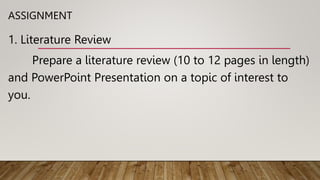 ASSIGNMENT
1. Literature Review
Prepare a literature review (10 to 12 pages in length)
and PowerPoint Presentation on a topic of interest to
you.
 