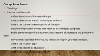 Concept Paper Format
1. Title Page:
2. Introduction/Rationale
A clear description of the research topic.
what problem/issue are you intending to address?
what is the current context/scenario of the issue?
Describe the problem or need that needs to be addressed (purpose)
Briefly provide supporting documentation/citations of addressing this problem or
need.
Provide statistical data if there is any that it can support your research topic.
what is the research gap?
what areas need to be studied yet?
what is the focus of your paper? Study?
 