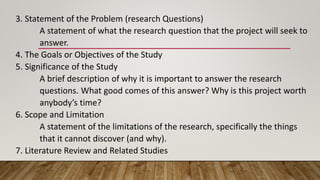 3. Statement of the Problem (research Questions)
A statement of what the research question that the project will seek to
answer.
4. The Goals or Objectives of the Study
5. Significance of the Study
A brief description of why it is important to answer the research
questions. What good comes of this answer? Why is this project worth
anybody’s time?
6. Scope and Limitation
A statement of the limitations of the research, specifically the things
that it cannot discover (and why).
7. Literature Review and Related Studies
 