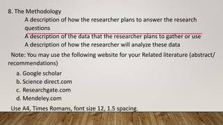 8. The Methodology
A description of how the researcher plans to answer the research
questions
A description of the data that the researcher plans to gather or use
A description of how the researcher will analyze these data
Note: You may use the following website for your Related literature (abstract/
recommendations)
a. Google scholar
b. Science direct.com
c. Researchgate.com
d. Mendeley.com
Use A4, Times Romans, font size 12, 1.5 spacing.
 
