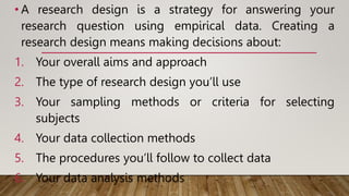 • A research design is a strategy for answering your
research question using empirical data. Creating a
research design means making decisions about:
1. Your overall aims and approach
2. The type of research design you’ll use
3. Your sampling methods or criteria for selecting
subjects
4. Your data collection methods
5. The procedures you’ll follow to collect data
6. Your data analysis methods
 