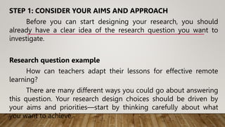 STEP 1: CONSIDER YOUR AIMS AND APPROACH
Before you can start designing your research, you should
already have a clear idea of the research question you want to
investigate.
Research question example
How can teachers adapt their lessons for effective remote
learning?
There are many different ways you could go about answering
this question. Your research design choices should be driven by
your aims and priorities—start by thinking carefully about what
you want to achieve.
 
