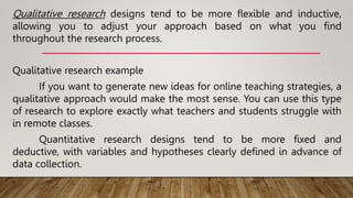 Qualitative research designs tend to be more flexible and inductive,
allowing you to adjust your approach based on what you find
throughout the research process.
Qualitative research example
If you want to generate new ideas for online teaching strategies, a
qualitative approach would make the most sense. You can use this type
of research to explore exactly what teachers and students struggle with
in remote classes.
Quantitative research designs tend to be more fixed and
deductive, with variables and hypotheses clearly defined in advance of
data collection.
 