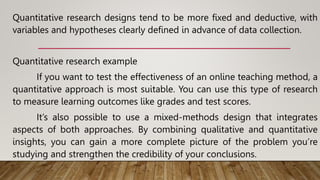 Quantitative research designs tend to be more fixed and deductive, with
variables and hypotheses clearly defined in advance of data collection.
Quantitative research example
If you want to test the effectiveness of an online teaching method, a
quantitative approach is most suitable. You can use this type of research
to measure learning outcomes like grades and test scores.
It’s also possible to use a mixed-methods design that integrates
aspects of both approaches. By combining qualitative and quantitative
insights, you can gain a more complete picture of the problem you’re
studying and strengthen the credibility of your conclusions.
 