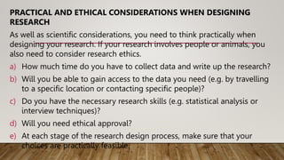 PRACTICAL AND ETHICAL CONSIDERATIONS WHEN DESIGNING
RESEARCH
As well as scientific considerations, you need to think practically when
designing your research. If your research involves people or animals, you
also need to consider research ethics.
a) How much time do you have to collect data and write up the research?
b) Will you be able to gain access to the data you need (e.g. by travelling
to a specific location or contacting specific people)?
c) Do you have the necessary research skills (e.g. statistical analysis or
interview techniques)?
d) Will you need ethical approval?
e) At each stage of the research design process, make sure that your
choices are practically feasible.
 