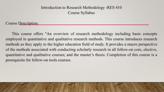 Introduction to Research Methodology -RES 410
Course Syllabus
Course Description:
This course offers "An overview of research methodology including basic concepts
employed in quantitative and qualitative research methods. This course introduces research
methods as they apply to the higher education field of study. It provides a macro perspective
of the methods associated with conducting scholarly research in all follow-on core, elective,
quantitative and qualitative courses; and the master’s thesis. Completion of this course is a
prerequisite for follow-on tools courses.
 