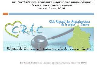 de l’intérêt des registres urgences-cardiologique : 
l’expérience cardiologique 
jnucv 5 dec 2014 
Dr Rangé Grégoire / médecin coordinateur du registre CRAC 
 