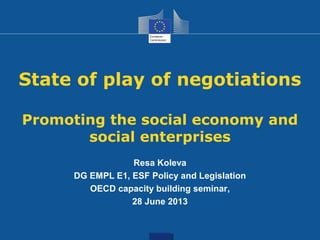 State of play of negotiations
Promoting the social economy and
social enterprises
Resa Koleva
DG EMPL E1, ESF Policy and Legislation
OECD capacity building seminar,
28 June 2013
 