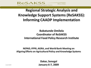 Regional Strategic Analysis and
            Knowledge Support Systems (ReSAKSS):
              Informing CAADP Implementation

                              Babatunde Omilola
                            Coordinator of ReSAKSS
                  International Food Policy Research Institute


                 NEPAD, IFPRI, AGRA, and World Bank Meeting on
           Aligning Efforts on Agricultural Policy and Knowledge Systems


                                 Dakar, Senegal
1/6/2009                       January 6-7, 2009
 