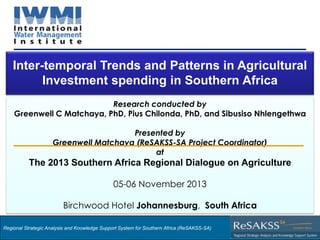 Inter-temporal Trends and Patterns in Agricultural
Investment spending in Southern Africa
Research conducted by
Greenwell C Matchaya, PhD, Pius Chilonda, PhD, and Sibusiso Nhlengethwa
Presented by
Greenwell Matchaya (ReSAKSS-SA Project Coordinator)
at

The 2013 Southern Africa Regional Dialogue on Agriculture
05-06 November 2013

Birchwood Hotel Johannesburg, South Africa
Regional Strategic Analysis and Knowledge Support System for Southern Africa (ReSAKSS-SA)

Strategic Analysis and Knowledge Support System for Southern Africa (SAKSS-SA)

 