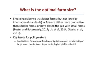 What is the optimal farm size?
• Emerging evidence that larger farms (but not large by
international standards) in Asia ar...