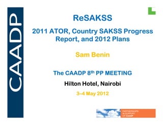 ReSAKSS
2011 ATOR, Country SAKSS Progress
      Report, and 2012 Plans

            Sam Benin

     The CAADP 8th PP MEETING
        Hilton Hotel, Nairobi
            3–4 May 2012


                                PARTNERSHIPS
                                IN SUPPORT
                                OF CAADP
 