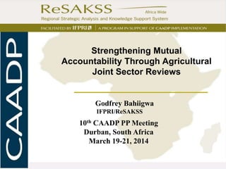 I
Godfrey Bahiigwa
IFPRI/ReSAKSS
10th CAADP PP Meeting
Durban, South Africa
March 19-21, 2014
Strengthening Mutual
Accountability Through Agricultural
Joint Sector Reviews
 