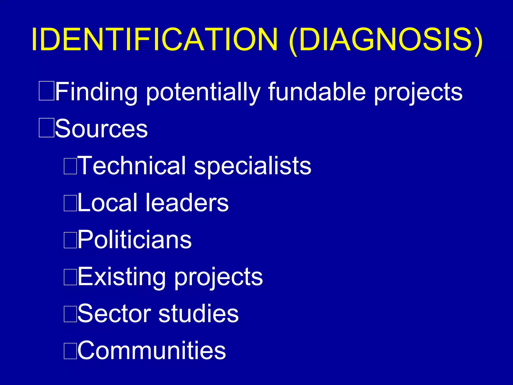IDENTIFICATION (DIAGNOSIS)
 Finding potentially fundable projects
 Sources
   Technical specialists
   Local leaders
   Politicians
   Existing projects
   Sector studies
   Communities
 