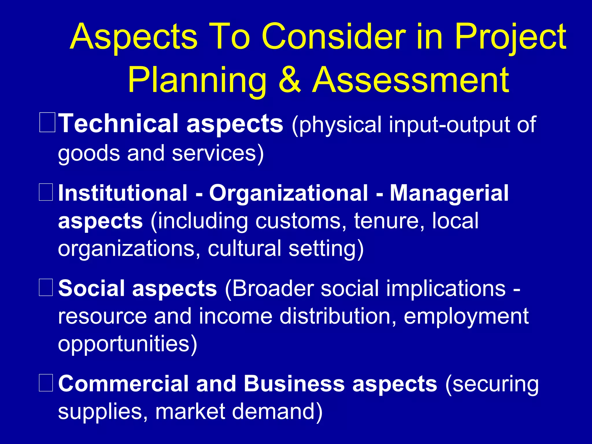 Aspects To Consider in Project
    Planning & Assessment
Technical aspects (physical input-output of
goods and services)
Institutional - Organizational - Managerial
aspects (including customs, tenure, local
organizations, cultural setting)
Social aspects (Broader social implications -
resource and income distribution, employment
opportunities)
Commercial and Business aspects (securing
supplies, market demand)
 