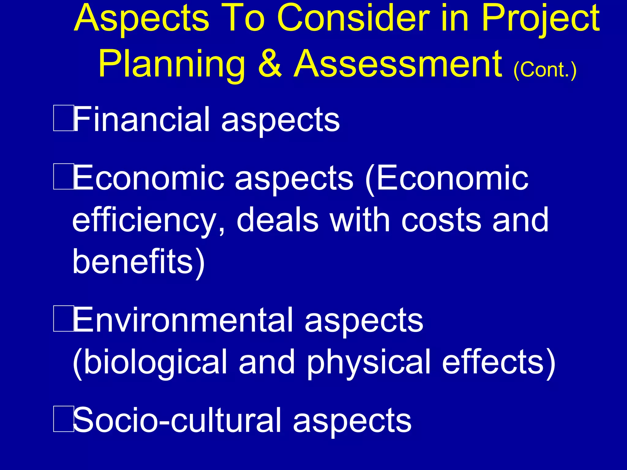 Aspects To Consider in Project
 Planning & Assessment (Cont.)
Financial aspects
Economic aspects (Economic
efficiency, deals with costs and
benefits)
Environmental aspects
(biological and physical effects)
Socio-cultural aspects
 