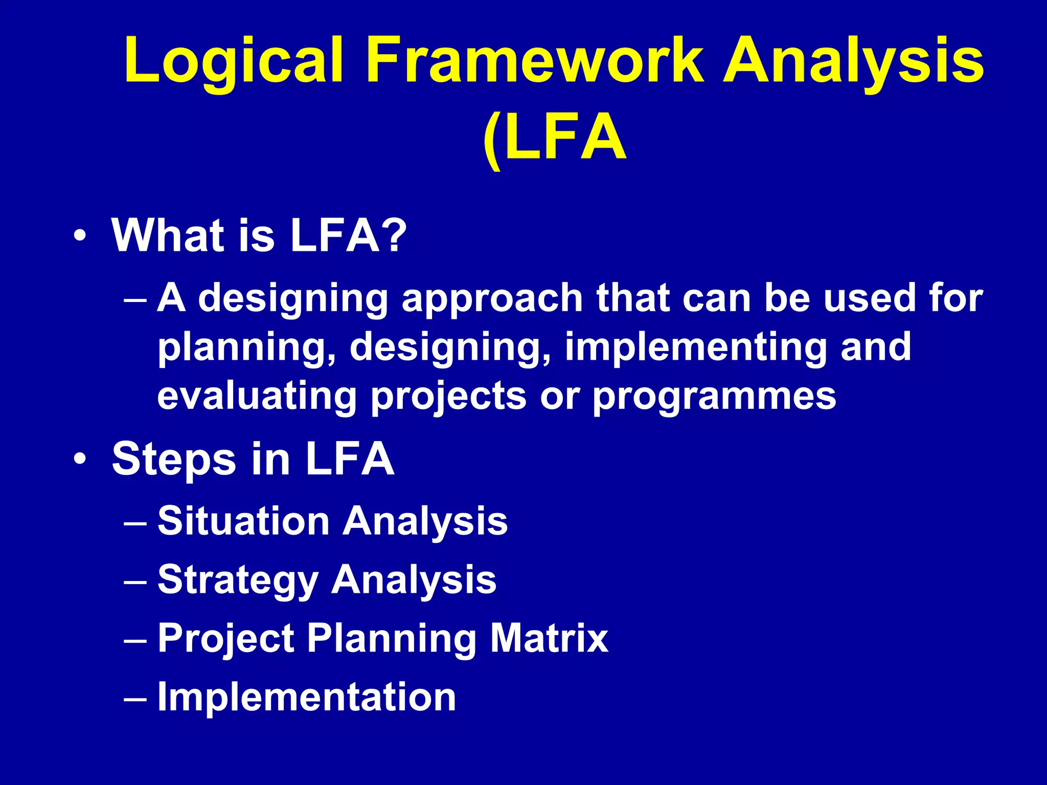 Logical Framework Analysis
             (LFA
• What is LFA?
  – A designing approach that can be used for
    planning, designing, implementing and
    evaluating projects or programmes
• Steps in LFA
  – Situation Analysis
  – Strategy Analysis
  – Project Planning Matrix
  – Implementation
 