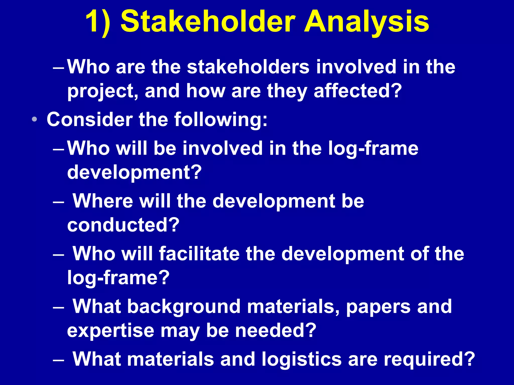 1) Stakeholder Analysis
  – Who are the stakeholders involved in the
    project, and how are they affected?
• Consider the following:
  – Who will be involved in the log-frame
    development?
  – Where will the development be
    conducted?
  – Who will facilitate the development of the
    log-frame?
  – What background materials, papers and
    expertise may be needed?
  – What materials and logistics are required?
 
