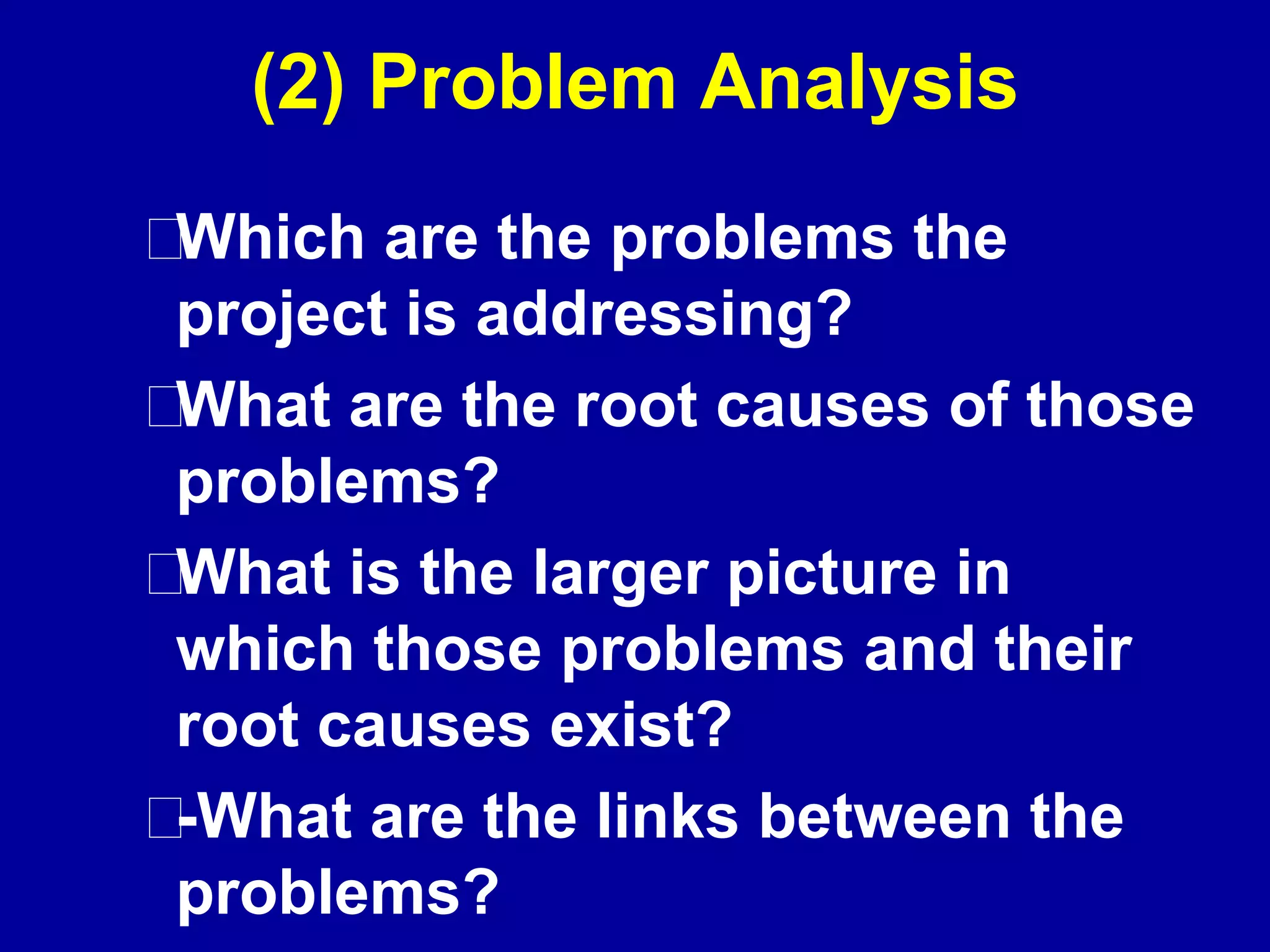 (2) Problem Analysis
Which are the problems the
project is addressing?
What are the root causes of those
problems?
What is the larger picture in
which those problems and their
root causes exist?
-What are the links between the
problems?
 